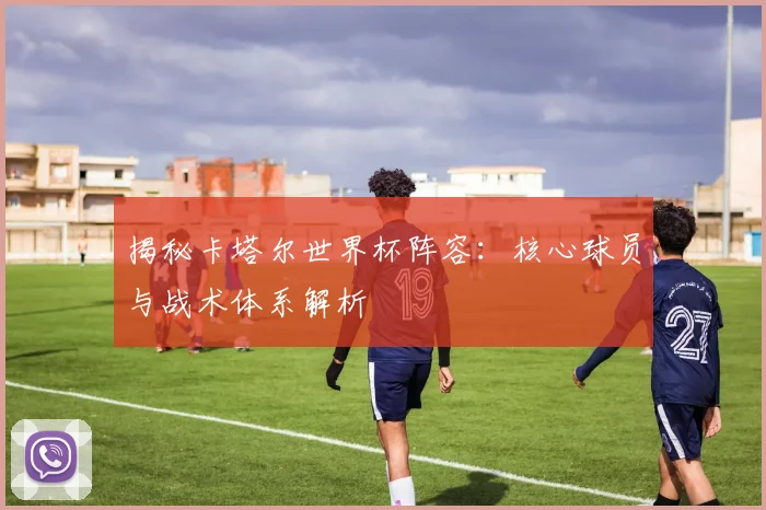 揭秘卡塔尔世界杯阵容：核心球员与战术体系解析