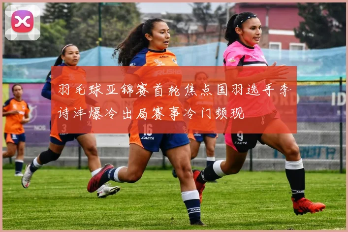 羽毛球亚锦赛首轮焦点国羽选手李诗沣爆冷出局赛事冷门频现